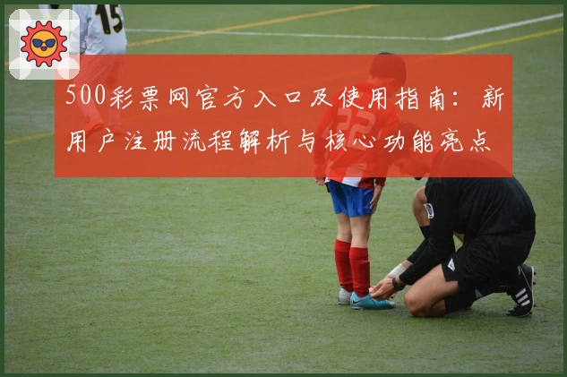 500彩票网官方入口及使用指南：新用户注册流程解析与核心功能亮点介绍