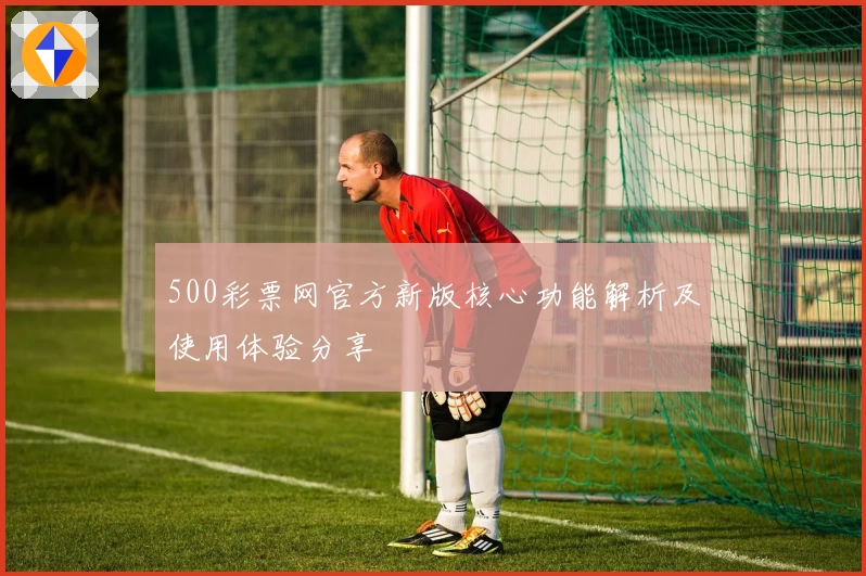 500彩票网官方新版核心功能解析及使用体验分享