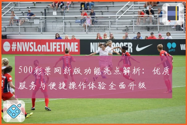 500彩票网新版功能亮点解析：优质服务与便捷操作体验全面升级