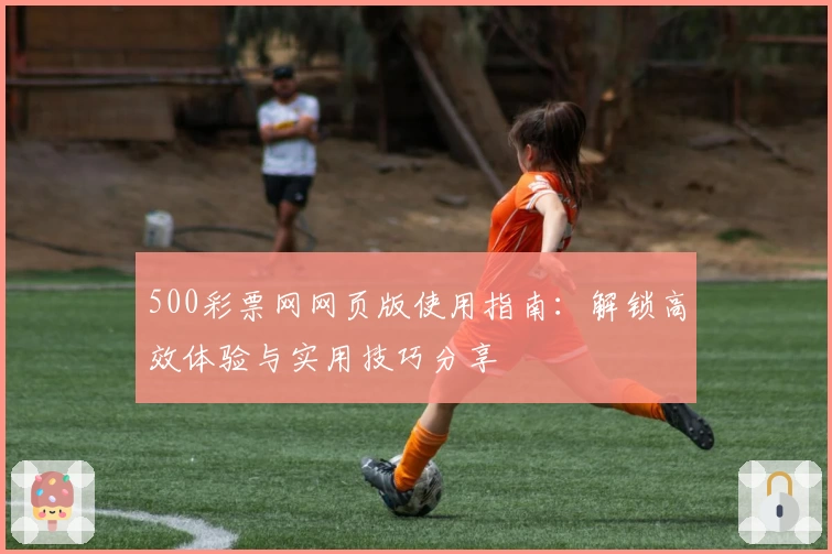 500彩票网网页版使用指南:解锁高效体验与实用技巧分享