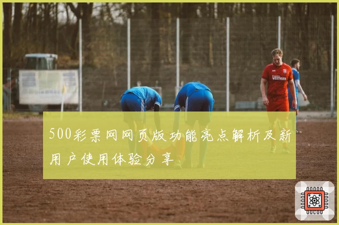 500彩票网网页版功能亮点解析及新用户使用体验分享