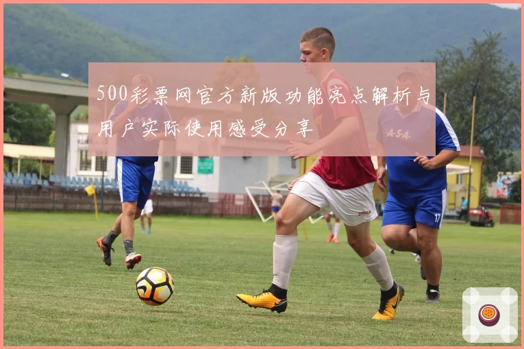 500彩票网官方新版功能亮点解析与用户实际使用感受分享