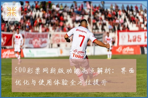 500彩票网新版功能亮点解析：界面优化与使用体验全方位提升