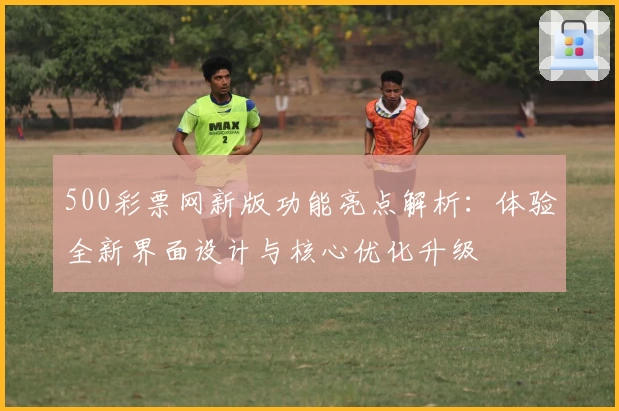 500彩票网新版功能亮点解析：体验全新界面设计与核心优化升级