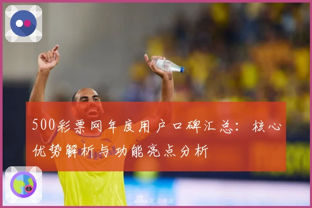 500彩票网年度用户口碑汇总：核心优势解析与功能亮点分析