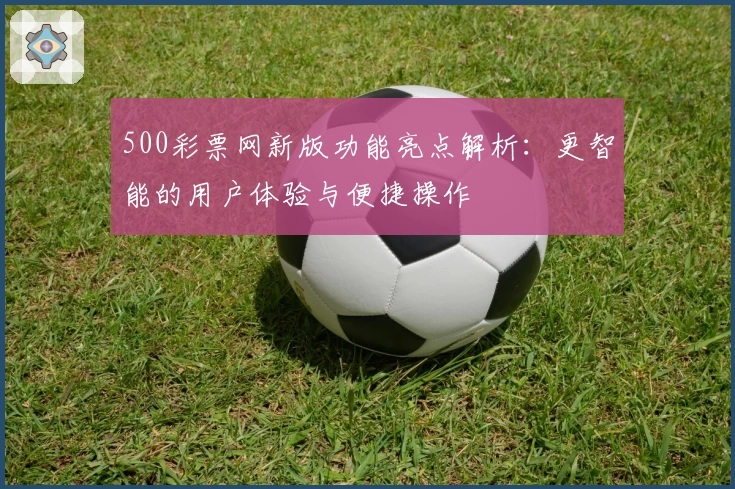 500彩票网新版功能亮点解析：更智能的用户体验与便捷操作