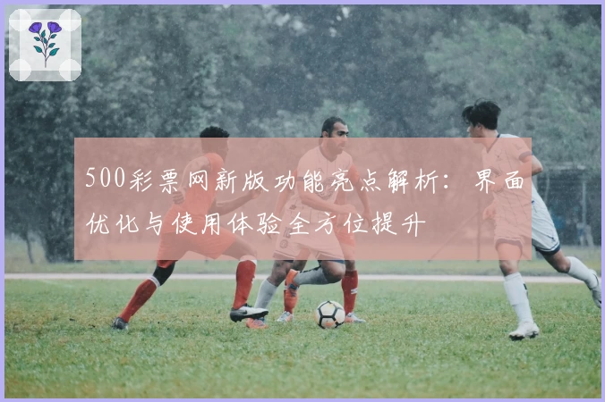 500彩票网新版功能亮点解析：界面优化与使用体验全方位提升