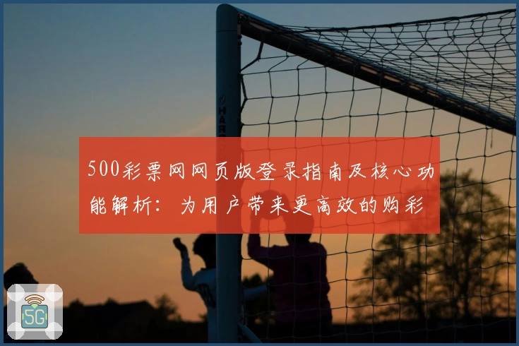 500彩票网网页版登录指南及核心功能解析：为用户带来更高效的购彩体验